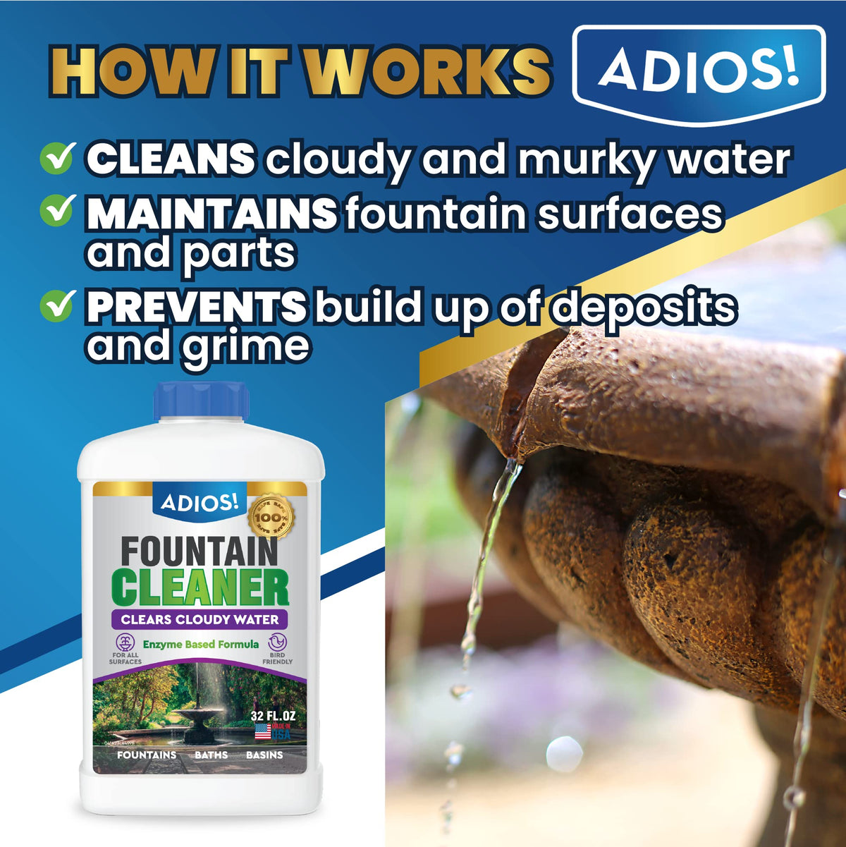 ADIOS! Fountain Cleaner clarifies water, helping reduce cloudiness and odors.